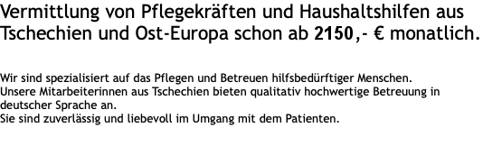 Vermittlung von Pflegekräften und Haushaltshilfen aus Tschechien und Ost-Europa schon ab 1898 € monatlich.   Wir sind spezialisiert auf das Pflegen und Betreuen hilfsbedürftiger Menschen. Unsere Mitarbeiterinnen aus Tschechien bieten qualitativ hochwertige Betreuung in deutscher Sprache an.  Sie sind zuverlässig und liebevoll im Umgang mit dem Patienten.